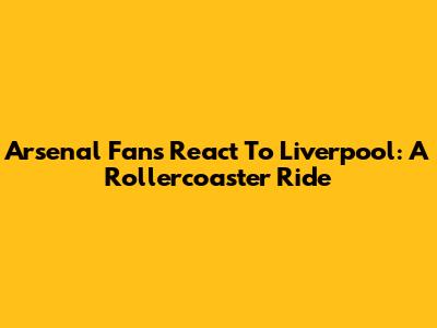 Arsenal Fans React To Liverpool: A Rollercoaster Ride