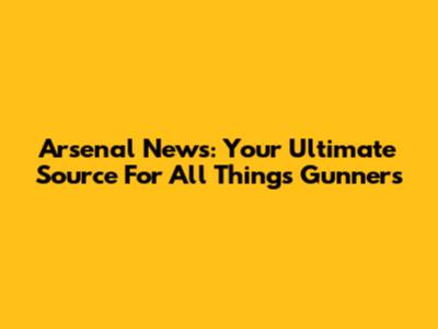 Arsenal News: Your Ultimate Source For All Things Gunners