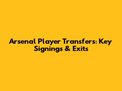 Arsenal Player Transfers: Key Signings & Exits