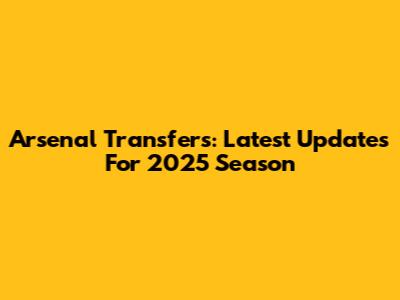 Arsenal Transfers: Latest Updates For 2025 Season