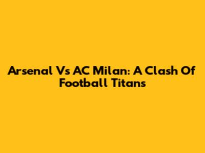 Arsenal Vs AC Milan: A Clash Of Football Titans