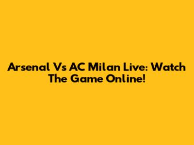 Arsenal Vs AC Milan Live: Watch The Game Online!