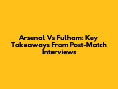 Arsenal Vs Fulham: Key Takeaways From Post-Match Interviews
