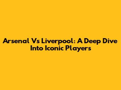 Arsenal Vs Liverpool: A Deep Dive Into Iconic Players