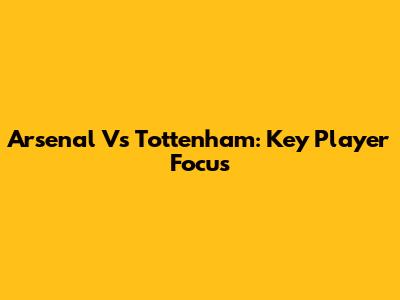 Arsenal Vs Tottenham: Key Player Focus