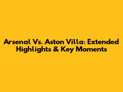 Arsenal Vs. Aston Villa: Extended Highlights & Key Moments