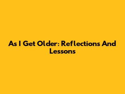 As I Get Older: Reflections And Lessons