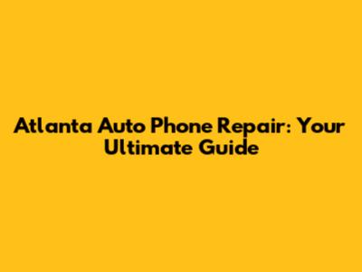 Atlanta Auto Phone Repair: Your Ultimate Guide