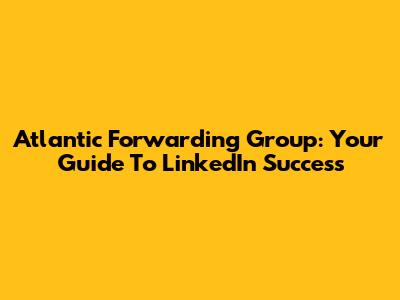 Atlantic Forwarding Group: Your Guide To LinkedIn Success