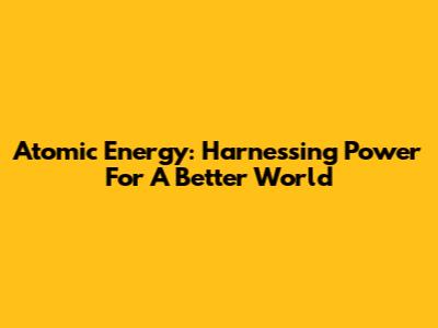 Atomic Energy: Harnessing Power For A Better World