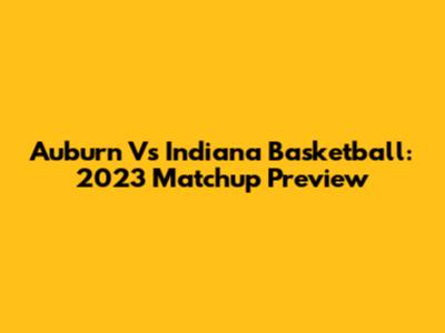 Auburn Vs Indiana Basketball: 2023 Matchup Preview
