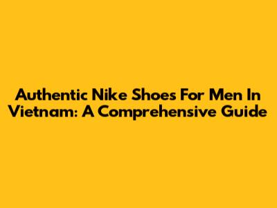 Authentic Nike Shoes For Men In Vietnam: A Comprehensive Guide