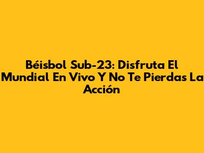 Béisbol Sub-23: Disfruta El Mundial En Vivo Y No Te Pierdas La Acción
