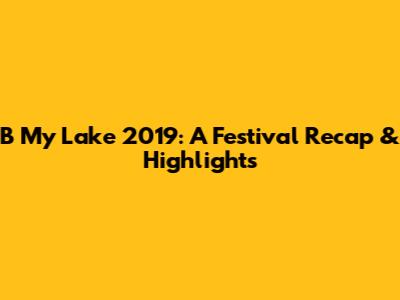 B My Lake 2019: A Festival Recap & Highlights