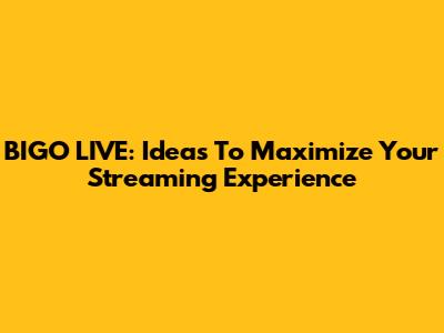 BIGO LIVE: Ideas To Maximize Your Streaming Experience