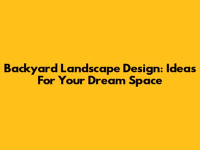 Backyard Landscape Design: Ideas For Your Dream Space