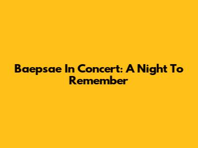 Baepsae In Concert: A Night To Remember