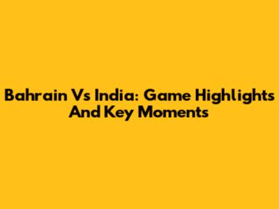 Bahrain Vs India: Game Highlights And Key Moments