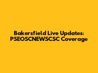 Bakersfield Live Updates: PSEOSCNEWSCSC Coverage