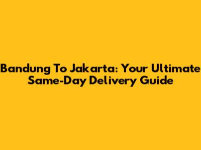 Bandung To Jakarta: Your Ultimate Same-Day Delivery Guide