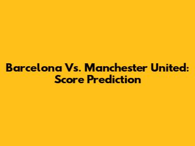 Barcelona Vs. Manchester United: Score Prediction