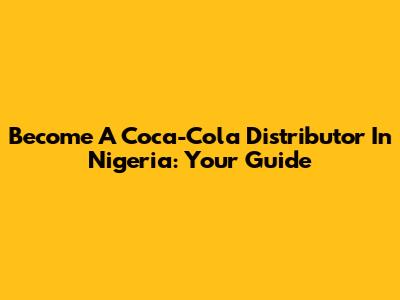 Become A Coca-Cola Distributor In Nigeria: Your Guide