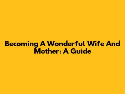 Becoming A Wonderful Wife And Mother: A Guide