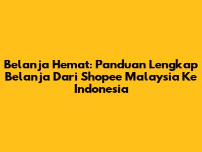 Belanja Hemat: Panduan Lengkap Belanja Dari Shopee Malaysia Ke Indonesia