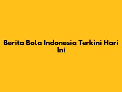 Berita Bola Indonesia Terkini Hari Ini
