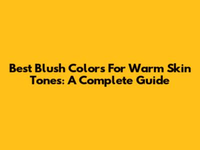 Best Blush Colors For Warm Skin Tones: A Complete Guide