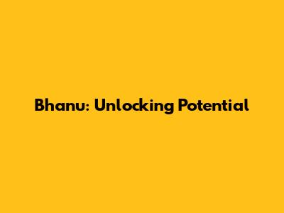 Bhanu: Unlocking Potential