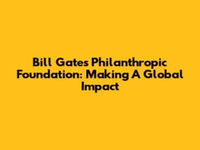 Bill Gates' Philanthropic Foundation: Making A Global Impact