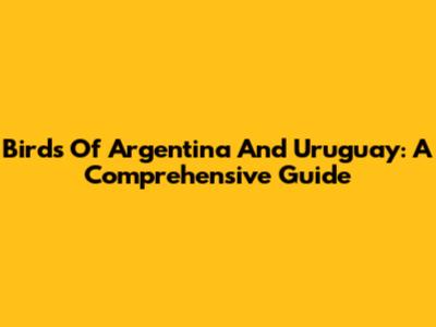 Birds Of Argentina And Uruguay: A Comprehensive Guide