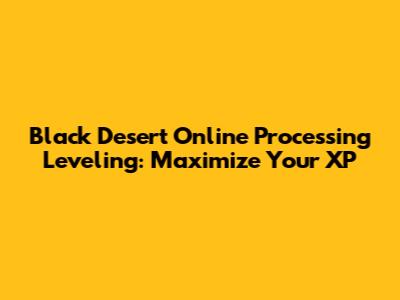 Black Desert Online Processing Leveling: Maximize Your XP