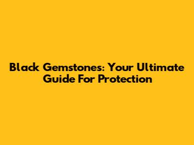 Black Gemstones: Your Ultimate Guide For Protection