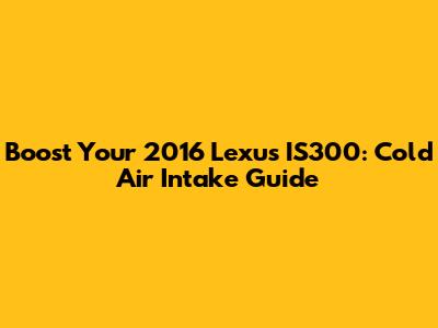 Boost Your 2016 Lexus IS300: Cold Air Intake Guide