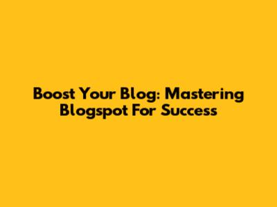 Boost Your Blog: Mastering Blogspot For Success