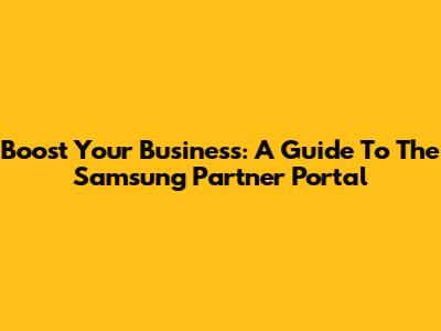 Boost Your Business: A Guide To The Samsung Partner Portal