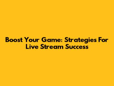Boost Your Game: Strategies For Live Stream Success