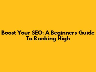 Boost Your SEO: A Beginner's Guide To Ranking High