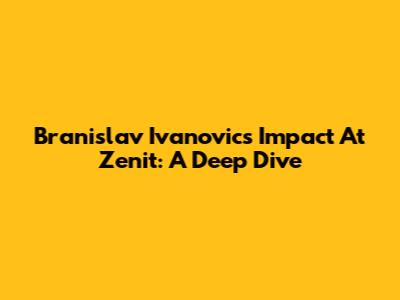 Branislav Ivanovic's Impact At Zenit: A Deep Dive