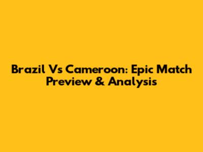 Brazil Vs Cameroon: Epic Match Preview & Analysis