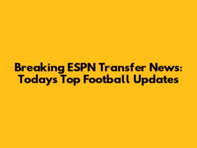 Breaking ESPN Transfer News: Today's Top Football Updates