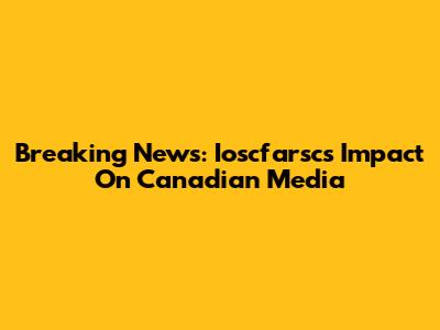 Breaking News: Ioscfarsc's Impact On Canadian Media