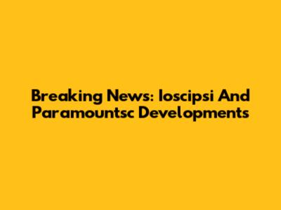 Breaking News: Ioscipsi And Paramountsc Developments