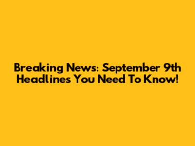 Breaking News: September 9th Headlines You Need To Know!