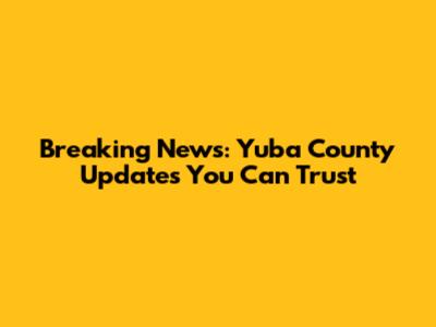 Breaking News: Yuba County Updates You Can Trust