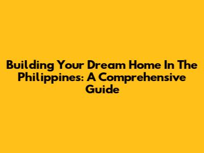 Building Your Dream Home In The Philippines: A Comprehensive Guide