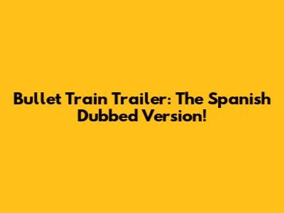 Bullet Train Trailer: The Spanish Dubbed Version!