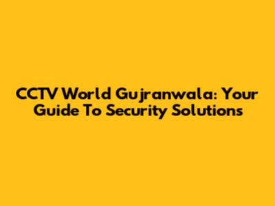 CCTV World Gujranwala: Your Guide To Security Solutions